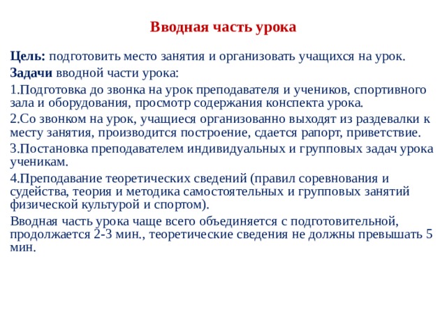 Вводная часть урока Цель: подготовить место занятия и организовать уча­щихся на урок. Задачи вводной части урока: Подготовка до звонка на урок преподавателя и учени­ков, спортивного зала и оборудования, просмотр со­держания конспекта урока. Со звонком на урок, учащиеся организованно выхо­дят из раздевалки к месту занятия, производится по­строение, сдается рапорт, приветствие. Постановка преподавателем индивидуальных и груп­повых задач урока ученикам. Преподавание теоретических сведений (правил сорев­нования и судейства, теория и методика самостоятель­ных и групповых занятий физической культурой и спортом). Вводная часть урока чаще всего объединяется с под­готовительной, продолжается 2-3 мин., теоретические сведения не должны превышать 5 мин. 