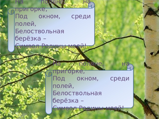 На поляне, на пригорке, Под окном, среди полей, Белоствольная берёзка – Символ Родины моей! На поляне, на пригорке, Под окном, среди полей, Белоствольная берёзка – Символ Родины моей! 