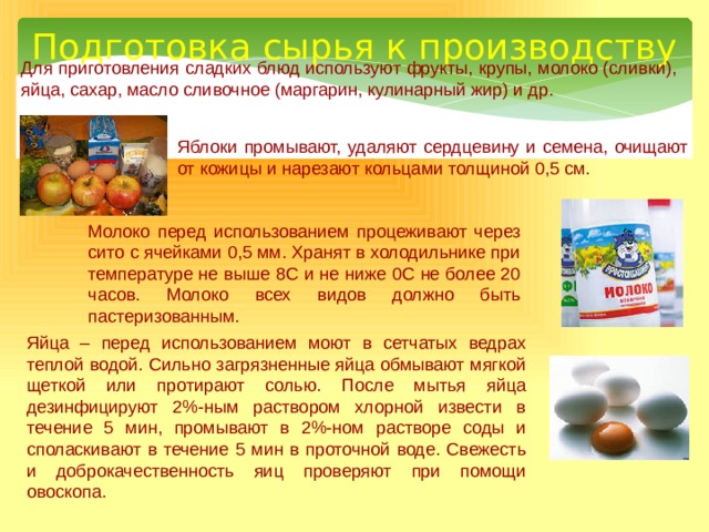 Подготовка сырья к производству Для приготовления сладких блюд используют фрукты, крупы, молоко (сливки), яйца, сахар, масло сливочное (маргарин, кулинарный жир) и др. Яблоки промывают, удаляют сердцевину и семена, очищают от кожицы и нарезают кольцами толщиной 0,5 см. Молоко  перед использованием процеживают через сито с ячейками 0,5 мм. Хранят в холодильнике при температуре не выше 8С и не ниже 0С не более 20 часов. Молоко всех видов должно быть пастеризованным. Яйца – перед использованием моют в сетчатых ведрах теплой водой. Сильно загрязненные яйца обмывают мягкой щеткой или протирают солью. После мытья яйца дезинфицируют 2%-ным раствором хлорной извести в течение 5 мин, промывают в 2%-ном растворе соды и споласкивают в течение 5 мин в проточной воде. Свежесть и доброкачественность яиц проверяют при помощи овоскопа. 