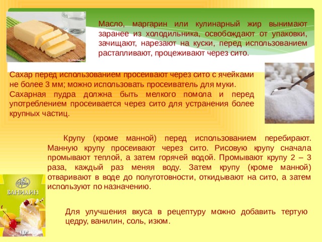 Масло, маргарин или кулинарный жир вынимают заранее из холодильника, освобождают от упаковки, зачищают, нарезают на куски, перед использованием растапливают, процеживают через сито. Сахар  перед использованием просеивают через сито с ячейками не более 3 мм; можно использовать просеиватель для муки. Сахарная пудра должна быть мелкого помола и перед употреблением просеивается через сито для устранения более крупных частиц.  Крупу (кроме манной) перед использованием перебирают. Манную крупу просеивают через сито. Рисовую крупу сначала промывают теплой, а затем горячей водой. Промывают крупу 2 – 3 раза, каждый раз меняя воду. Затем крупу (кроме манной) отваривают в воде до полуготовности, откидывают на сито, а затем используют по назначению. Для улучшения вкуса в рецептуру можно добавить тертую цедру, ванилин, соль, изюм. 