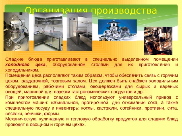 Организация производства Сладкие блюда приготавливают в специально выделенном помещении холодного цеха , оборудованном столами для их приготовления и холодильником. Помещения цеха располагают таким образом, чтобы обеспечить связь с горячим цехом, раздаточной, торговым залом. Цех должен быть снабжен холодильным оборудованием, рабочими столами, овощерезками для сырых и вареных овощей, машиной для нарезки гастрономических продуктов и др. При приготовлении сладких блюд используют универсальный привод с комплектом машин: взбивальной, протирочной, для отжимания сока, а также специальную посуду и инвентарь: котлы, кастрюли, сотейники, противни, сита, веселки, венчики, формы. Механическую, кулинарную и тепловую обработку продуктов для сладких блюд проводят в овощном и горячем цехах. 