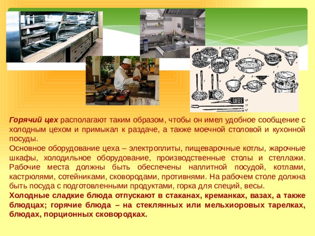 Горячий цех располагают таким образом, чтобы он имел удобное сообщение с холодным цехом и примыкал к раздаче, а также моечной столовой и кухонной посуды. Основное оборудование цеха – электроплиты, пищеварочные котлы, жарочные шкафы, холодильное оборудование, производственные столы и стеллажи. Рабочие места должны быть обеспечены наплитной посудой, котлами, кастрюлями, сотейниками, сковородами, противнями. На рабочем столе должна быть посуда с подготовленными продуктами, горка для специй, весы. Холодные сладкие блюда отпускают в стаканах, креманках, вазах, а также блюдцах; горячие блюда – на стеклянных или мельхиоровых тарелках, блюдах, порционных сковородках. 