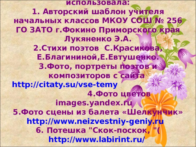 Для создания презентации использовала:  1. Авторский шаблон учителя начальных классов МКОУ СОШ № 256 ГО ЗАТО г.Фокино Приморского края Лукяненко Э.А.  2.Стихи поэтов С.Красикова, Е.Благининой,Е.Евтушенко.  3.Фото, портреты поэтов и композиторов с сайта http://citaty.su/vse-temy 4.Фото цветов images.yandex.ru  5.Фото сцены из балета «Шелкунчик» http://www.neizvestniy-geniy.ru   6. Потешка 