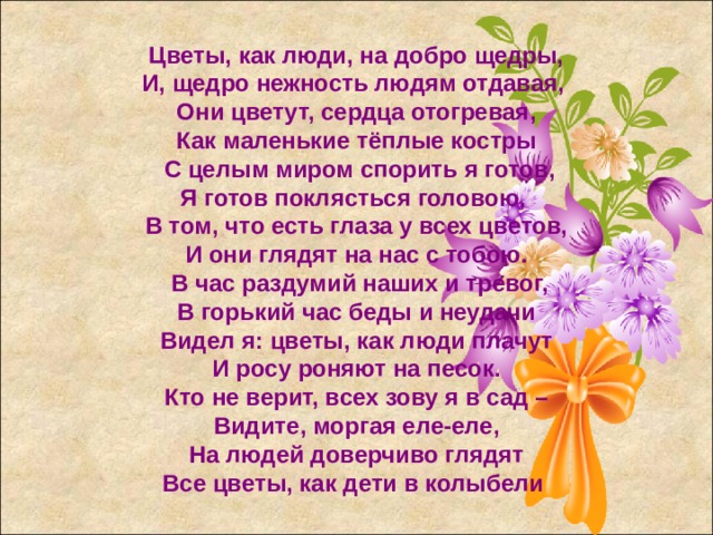 Цветы, как люди, на добро щедры, И, щедро нежность людям отдавая, Они цветут, сердца отогревая, Как маленькие тёплые костры  С целым миром спорить я готов, Я готов поклясться головою, В том, что есть глаза у всех цветов, И они глядят на нас с тобою.  В час раздумий наших и тревог, В горький час беды и неудачи Видел я: цветы, как люди плачут И росу роняют на песок.  Кто не верит, всех зову я в сад – Видите, моргая еле-еле, На людей доверчиво глядят Все цветы, как дети в колыбели