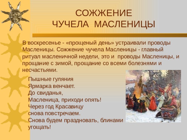 СОЖЖЕНИЕ ЧУЧЕЛА МАСЛЕНИЦЫ В воскресенье - «прощеный день» устраивали проводы Масленицы. Сожжение чучела Масленицы - главный ритуал масленичной недели, это и проводы Масленицы, и прощание с зимой, прощание со всеми болезнями и несчастьями. Пышные гуляния Ярмарка венчает.  До свиданья, Масленица, приходи опять!  Через год Красавицу снова повстречаем.  Снова будем праздновать, блинами угощать!