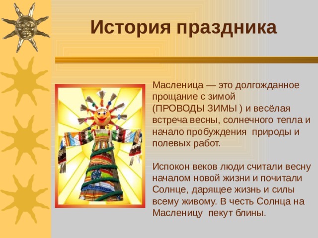 История праздника Масленица — это долгожданное прощание с зимой (ПРОВОДЫ ЗИМЫ ) и весёлая встреча весны, солнечного тепла и начало пробуждения природы и полевых работ. Испокон веков люди считали весну началом новой жизни и почитали Солнце, дарящее жизнь и силы всему живому. В честь Солнца на Масленицу пекут блины.
