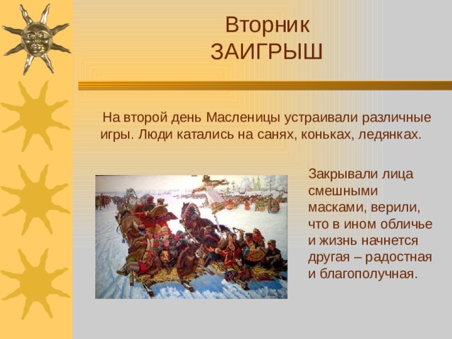 Вторник ЗАИГРЫШ  На второй день Масленицы устраивали различные игры. Люди катались на санях, коньках, ледянках. Закрывали лица смешными масками, верили, что в ином обличье и жизнь начнется другая – радостная и благополучная.