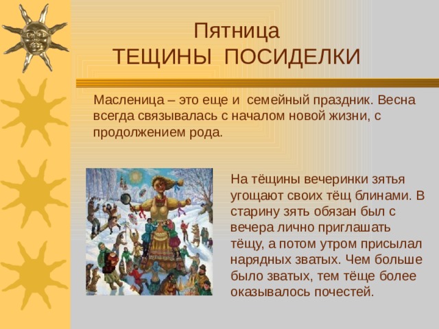 Пятница ТЕЩИНЫ ПОСИДЕЛКИ Масленица – это еще и семейный праздник. Весна всегда связывалась с началом новой жизни, с продолжением рода. На тёщины вечеринки зятья угощают своих тёщ блинами. В старину зять обязан был с вечера лично приглашать тёщу, а потом утром присылал нарядных зватых. Чем больше было зватых, тем тёще более оказывалось почестей.