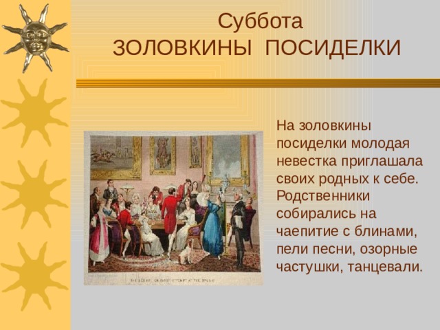 Суббота ЗОЛОВКИНЫ ПОСИДЕЛКИ На золовкины посиделки молодая невестка приглашала своих родных к себе. Родственники собирались на чаепитие с блинами, пели песни, озорные частушки, танцевали.