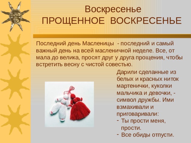 Воскресенье ПРОЩЕННОЕ ВОСКРЕСЕНЬЕ Последний день Масленицы - последний и самый важный день на всей масленичной неделе. Все, от мала до велика, просят друг у друга прощения, чтобы встретить весну с чистой совестью. Дарили сделанные из белых и красных ниток мартенички, куколки мальчика и девочки, - символ дружбы. Ими взмахивали и приговаривали:
