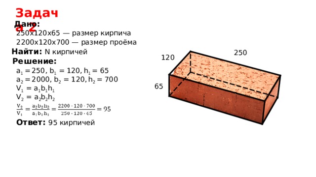 Задача 2 Дано: 250 х120х65 — размер кирпича 2200х120х700 — размер проёма Найти:  N кирпичей 250 120 Решение: a 1 =  250 , b 1 = 120,  h 1 = 65 a 2  =  2 000, b 2 = 120,  h 2 = 700 65 V 1 = a 1 b 1 h 1 V 2 = a 2 b 2 h 2 Ответ: 95 кирпичей 