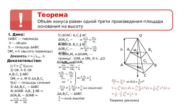 Теорема Объём конуса равен одной трети произведения площади основания на высоту I. Дано : O 5) ΔОАС: А 1 С 1 ∥  АС ОАВС — пирамида ∆ OA 1 C 1 ∼ ∆ OAC  V — объём 6) ΔОС B : В 1 С 1 ∥  ВС S — площадь ΔАВС ∆ OB 1 C 1 ∼ ∆ OBC  A 1 h B 1 M 1 ОМ 2 = h ( высота пирамиды ) 7) ΔОА 1 М 1 и ΔОАМ 2 — прямоуг . (ОМ 1 и ОМ 2 ∈  h , ∠О — общий) C 1 Доказательство: ΔОА 1 М 1  ∼ ΔОАМ 2  A B M 2 2) OX: h ∈ OX А 1 В 1 С 1 ∥ ABC C ОМ 1  = x , M ∈ Δ А 1 В 1 С 1 S(x) — площадь сечения 3) ∆А 1 В 1 С 1 ∼ ∆ABC 4) ∆ OAB : A 1 B 1 ∥ AB ⇒ ∆ А 1 В 1 С 1 ∼ ∆ABC ∆ OA 1 B 1 ∼ ∆ OAB ⇒  Теорема доказана  