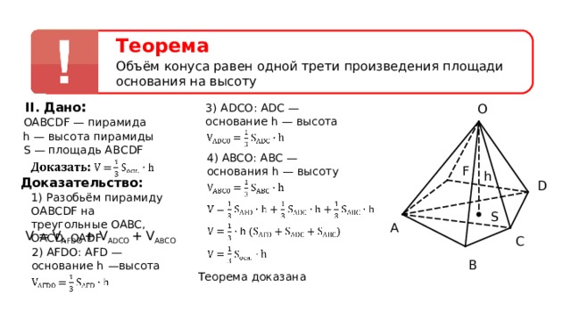 Теорема Объём конуса равен одной трети произведения площади основания на высоту II. Дано : O 3) ADCO : ADC — основание h — высота OABCDF — пирамида h — высота пирамиды S — площадь АВС DF 4) ABCO : ABC — основания h — высоту F h Доказательство: D 1) Разобьём пирамиду OABCDF на треугольные OABC , OACD , OADF  S A V = V AFDO  + V ADCO  + V ABCO C 2) AFDO : AFD — основание h —высота B Теорема доказана  