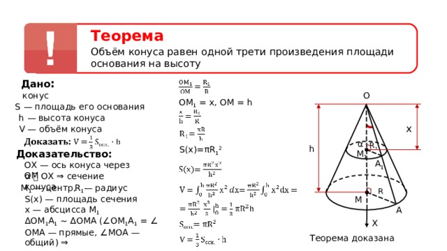 Теорема Объём конуса равен одной трети произведения площади основания на высоту Дано : O конус ОМ 1  =  х, OM  =  h S — площадь его основания h — высота конуса x V — объём конуса α R 1 h S(x)= π R 1 2 Доказательство: M 1 A 1 О X — ось конуса через ОМ α ⏊ О X ⇒ сечение конуса М 1 — центр, R 1 — радиус R S ( x ) — площадь сечения х — абсцисса М 1 M A ΔОМ 1 A 1 ∼ ΔОМА (∠ОМ 1 A 1 = ∠ ОМА — прямые, ∠МОА — общий) ⇒ X Теорема доказана  