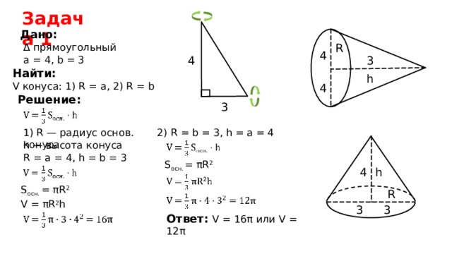Задача 1 Дано: Δ прямоугольный R 4 3 4 а  =  4, b =  3 Найти: V конуса: 1) R = a, 2) R = b h 4 Решение: 3 1) R — радиус основ. конуса 2) R = b = 3, h = a = 4 h — высота конуса R =  а  =  4, h = b =  3 S осн . = πR 2 h 4 S осн . = πR 2 R V =  πR 2 h 3 3 Ответ: V = 16 π  или V = 1 2 π  