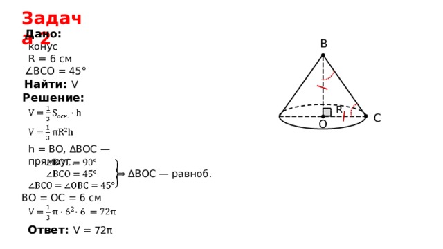Задача 2 Дано: B конус R = 6 см ∠ ВСО = 45° Найти: V  Решение: R C O h = BO, ΔBOC — прямоуг .  ⇒ ΔBOC — равноб . BO = OC =  6  см  Ответ: V = 7 2 π  