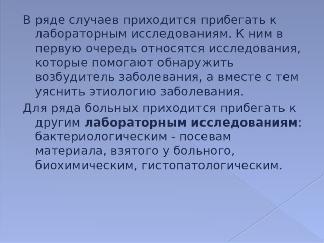 В ряде случаев приходится прибегать к лабораторным исследованиям. К ним в первую очередь относятся исследования, которые помогают обнаружить возбудитель заболевания, а вместе с тем уяснить этиологию заболевания. Для ряда больных приходится прибегать к другим лабораторным исследованиям : бактериологическим - посевам материала, взятого у больного, биохимическим, гистопатологическим. 