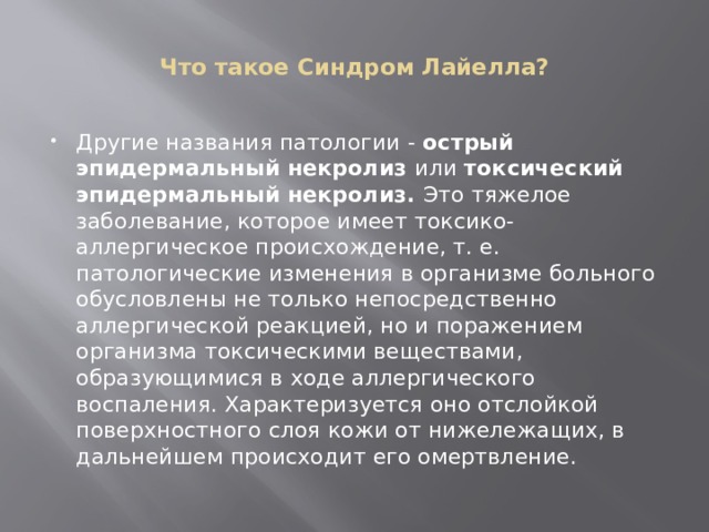  Что такое Синдром Лайелла?   Другие названия патологии -  острый эпидермальный некролиз  или  токсический эпидермальный некролиз.  Это тяжелое заболевание, которое имеет токсико-аллергическое происхождение, т. е. патологические изменения в организме больного обусловлены не только непосредственно аллергической реакцией, но и поражением организма токсическими веществами, образующимися в ходе аллергического воспаления. Характеризуется оно отслойкой поверхностного слоя кожи от нижележащих, в дальнейшем происходит его омертвление. 