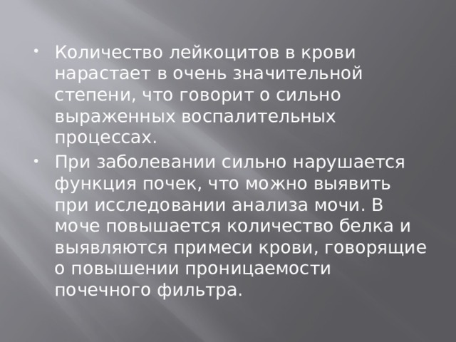 Количество лейкоцитов в крови нарастает в очень значительной степени, что говорит о сильно выраженных воспалительных процессах. При заболевании сильно нарушается функция почек, что можно выявить при исследовании анализа мочи. В моче повышается количество белка и выявляются примеси крови, говорящие о повышении проницаемости почечного фильтра. 