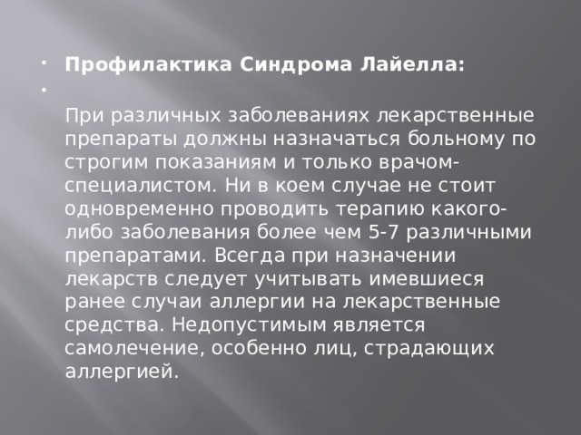 Профилактика Синдрома Лайелла:  При различных заболеваниях лекарственные препараты должны назначаться больному по строгим показаниям и только врачом-специалистом. Ни в коем случае не стоит одновременно проводить терапию какого-либо заболевания более чем 5-7 различными препаратами. Всегда при назначении лекарств следует учитывать имевшиеся ранее случаи аллергии на лекарственные средства. Недопустимым является самолечение, особенно лиц, страдающих аллергией. 