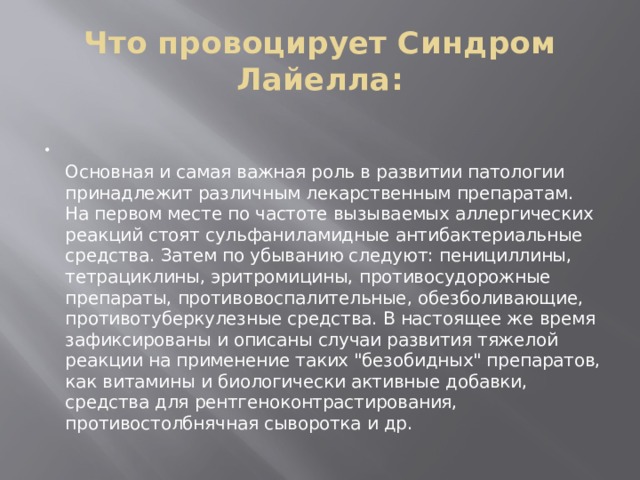 Что провоцирует Синдром Лайелла:   Основная и самая важная роль в развитии патологии принадлежит различным лекарственным препаратам. На первом месте по частоте вызываемых аллергических реакций стоят сульфаниламидные антибактериальные средства. Затем по убыванию следуют: пенициллины, тетрациклины, эритромицины, противосудорожные препараты, противовоспалительные, обезболивающие, противотуберкулезные средства. В настоящее же время зафиксированы и описаны случаи развития тяжелой реакции на применение таких 