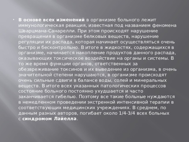 В основе всех изменений  в организме больного лежит иммунологическая реакция, известная под названием феномена Шварцмана-Санарелли. При этом происходят нарушение превращения в организме белковых веществ, нарушение регуляции их распада, которая начинает осуществляться очень быстро и бесконтрольно. В итоге в жидкостях, содержащихся в организме, начинается накопление продуктов данного распада, оказывающих токсическое воздействие на органы и системы. В то же время функции органов, ответственных за обезвреживание токсинов и их выведение из организма, в очень значительной степени нарушаются, в организме происходят очень сильные сдвиги в балансе воды, солей и минеральных веществ. В итоге всех указанных патологических процессов состояние больного постоянно ухудшается и часто заканчивается гибелью. Поэтому все такие больные нуждаются в немедленном проведении экстренной интенсивной терапии в соответствующих медицинских учреждениях. В среднем, по данным разных авторов, погибает около 1/4-3/4 всех больных с  синдромом Лайелла . 