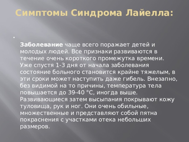 Симптомы Синдрома Лайелла:    Заболевание  чаще всего поражает детей и молодых людей. Все признаки развиваются в течение очень короткого промежутка времени. Уже спустя 1-3 дня от начала заболевания состояние больного становится крайне тяжелым, в эти сроки может наступить даже гибель. Внезапно, без видимой на то причины, температура тела повышается до 39-40 °С, иногда выше. Развивающиеся затем высыпания покрывают кожу туловища, рук и ног. Они очень обильные, множественные и представляют собой пятна покраснения с участками отека небольших размеров. 