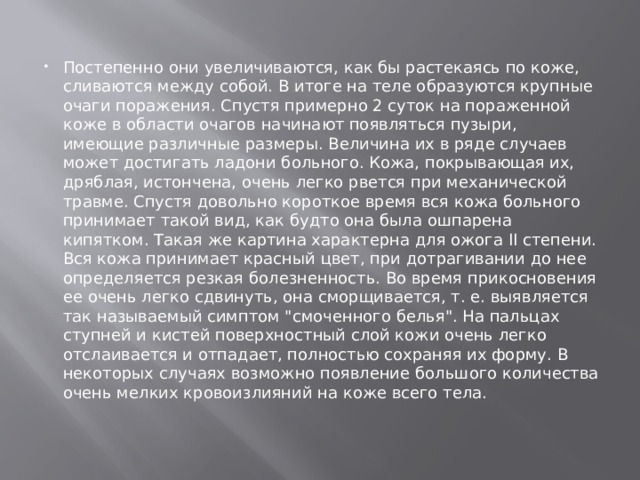 Постепенно они увеличиваются, как бы растекаясь по коже, сливаются между собой. В итоге на теле образуются крупные очаги поражения. Спустя примерно 2 суток на пораженной коже в области очагов начинают появляться пузыри, имеющие различные размеры. Величина их в ряде случаев может достигать ладони больного. Кожа, покрывающая их, дряблая, истончена, очень легко рвется при механической травме. Спустя довольно короткое время вся кожа больного принимает такой вид, как будто она была ошпарена кипятком. Такая же картина характерна для ожога II степени. Вся кожа принимает красный цвет, при дотрагивании до нее определяется резкая болезненность. Во время прикосновения ее очень легко сдвинуть, она сморщивается, т. е. выявляется так называемый симптом 