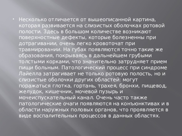 Несколько отличается от вышеописанной картина, которая развивается на слизистых оболочках ротовой полости. Здесь в большом количестве возникают поверхностные дефекты, которые болезненны при дотрагивании, очень легко кровоточат при травмировании. На губах появляются точно такие же образования, покрываясь в дальнейшем грубыми толстыми корками, что значительно затрудняет прием пищи больным. Патологический процесс при синдроме Лайелла затрагивает не только ротовую полость, но и слизистые оболочки других областей: могут поражаться глотка, гортань, трахея, бронхи, пищевод, желудок, кишечник, мочевой пузырь и мочеиспускательный канал. Очень часто также патологические очаги появляются на конъюнктивах и в области наружных половых органов, что проявляется в виде воспалительных процессов в данных областях. 