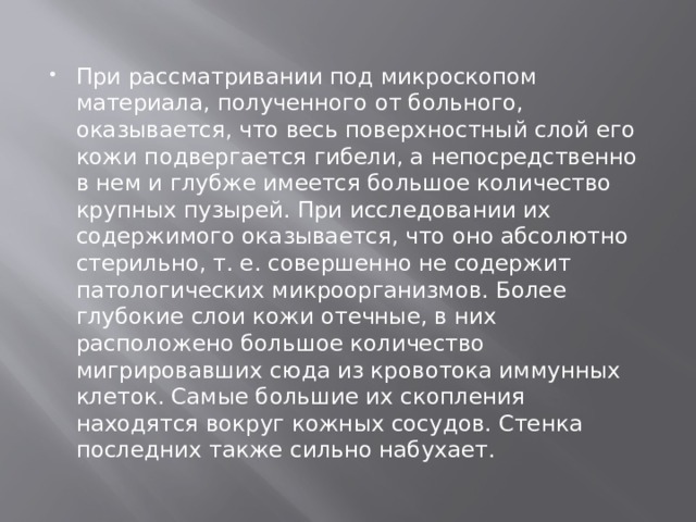 При рассматривании под микроскопом материала, полученного от больного, оказывается, что весь поверхностный слой его кожи подвергается гибели, а непосредственно в нем и глубже имеется большое количество крупных пузырей. При исследовании их содержимого оказывается, что оно абсолютно стерильно, т. е. совершенно не содержит патологических микроорганизмов. Более глубокие слои кожи отечные, в них расположено большое количество мигрировавших сюда из кровотока иммунных клеток. Самые большие их скопления находятся вокруг кожных сосудов. Стенка последних также сильно набухает. 
