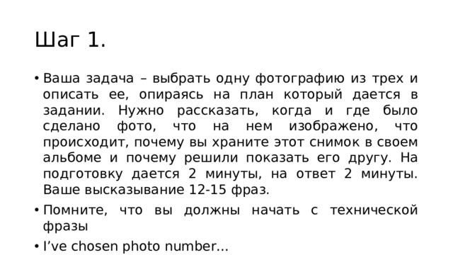 Шаг 1. Ваша задача – выбрать одну фотографию из трех и описать ее, опираясь на план который дается в задании. Нужно рассказать, когда и где было сделано фото, что на нем изображено, что происходит, почему вы храните этот снимок в своем альбоме и почему решили показать его другу. На подготовку дается 2 минуты, на ответ 2 минуты. Ваше высказывание 12-15 фраз. Помните, что вы должны начать с технической фразы I’ve chosen photo number… 