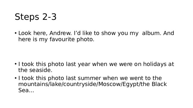 Steps 2-3 Look here, Andrew. I’d like to show you my album. And here is my favourite photo. I took this photo last year when we were on holidays at the seaside. I took this photo last summer when we went to the mountains/lake/countryside/Moscow/Egypt/the Black Sea… 
