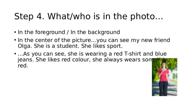 Step 4. What/who is in the photo… In the foreground / In the background In the center of the picture…you can see my new friend Olga. She is a student. She likes sport. … As you can see, she is wearing a red T-shirt and blue jeans. She likes red colour, she always wears something red. 