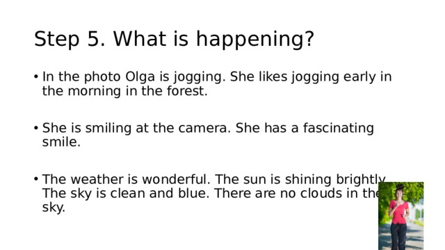 Step 5. What is happening? In the photo Olga is jogging. She likes jogging early in the morning in the forest. She is smiling at the camera. She has a fascinating smile. The weather is wonderful. The sun is shining brightly. The sky is clean and blue. There are no clouds in the sky. 