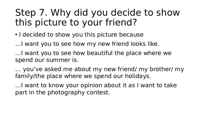 Step 7. Why did you decide to show this picture to your friend? I decided to show you this picture because … I want you to see how my new friend looks like. … I want you to see how beautiful the place where we spend our summer is. … you’ve asked me about my new friend/ my brother/ my family/the place where we spend our holidays. … I want to know your opinion about it as I want to take part in the photography contest. 