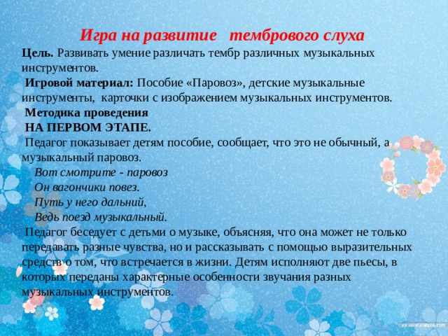 Игра на развитие тембрового слуха Цель. Развивать умение различать тембр различных музыкальных инструментов.  Игровой материал: Пособие «Паровоз», детские музыкальные инструменты, карточки с изображением музыкальных инструментов.   Методика проведения  НА ПЕРВОМ ЭТАПЕ.  Педагог показывает детям пособие, сообщает, что это не обычный, а музыкальный паровоз.  Вот смотрите - паровоз  Он вагончики повез.  Путь у него дальний,  Ведь поезд музыкальный .  Педагог беседует с детьми о музыке, объясняя, что она может не только передавать разные чувства, но и рассказывать с помощью выразительных средств о том, что встречается в жизни. Детям исполняют две пьесы, в которых переданы характерные особенности звучания разных музыкальных инструментов . 