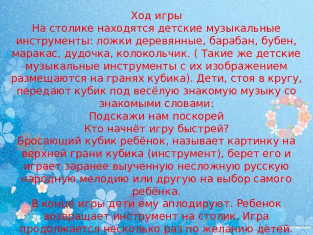 Ход игры  На столике находятся детские музыкальные инструменты: ложки деревянные, барабан, бубен, маракас, дудочка, колокольчик. ( Такие же детские музыкальные инструменты с их изображением размещаются на гранях кубика). Дети, стоя в кругу, передают кубик под весёлую знакомую музыку со знакомыми словами:  Подскажи нам поскорей  Кто начнёт игру быстрей?  Бросающий кубик ребёнок, называет картинку на верхней грани кубика (инструмент), берет его и играет заранее выученную несложную русскую народную мелодию или другую на выбор самого ребёнка.  В конце игры дети ему аплодируют. Ребенок возвращает инструмент на столик. Игра продолжается несколько раз по желанию детей. 