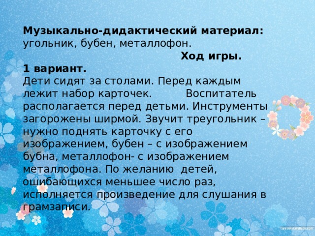 Музыкально-дидактический материал: угольник, бубен, металлофон.  Ход игры. 1 вариант. Дети сидят за столами. Перед каждым лежит набор карточек. Воспитатель располагается перед детьми. Инструменты загорожены ширмой. Звучит треугольник – нужно поднять карточку с его изображением, бубен – с изображением бубна, металлофон- с изображением металлофона. По желанию детей, ошибающихся меньшее число раз, исполняется произведение для слушания в грамзаписи. 