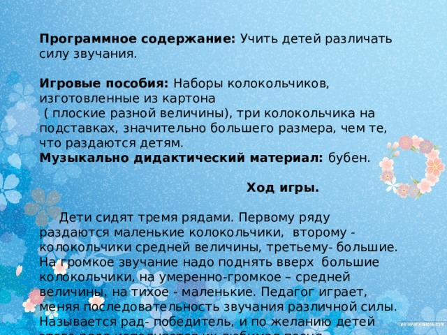 Программное содержание: Учить детей различать силу звучания. Игровые пособия: Наборы колокольчиков, изготовленные из картона  ( плоские разной величины), три колокольчика на подставках, значительно большего размера, чем те, что раздаются детям. Музыкально дидактический материал: бубен.   Ход игры.   Дети сидят тремя рядами. Первому ряду раздаются маленькие колокольчики, второму - колокольчики средней величины, третьему- большие. На громкое звучание надо поднять вверх большие колокольчики, на умеренно-громкое – средней величины, на тихое - маленькие. Педагог играет, меняя последовательность звучания различной силы. Называется рад- победитель, и по желанию детей этого ряда исполняется их любимая песня. 