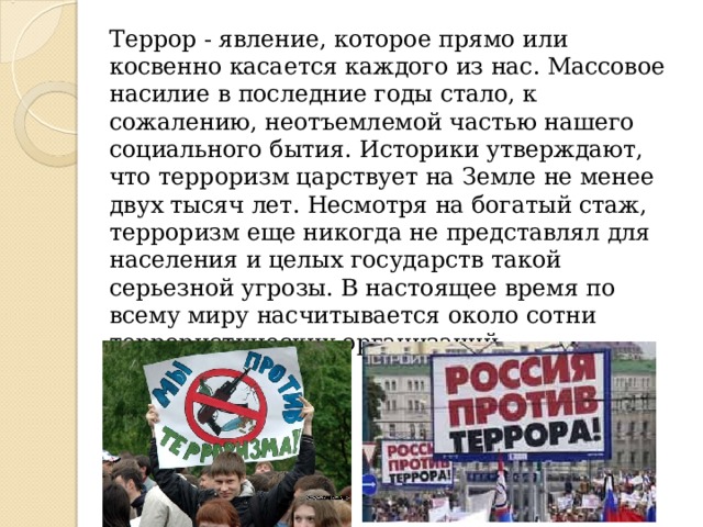  Террор - явление, которое прямо или косвенно касается каждого из нас. Массовое насилие в последние годы стало, к сожалению, неотъемлемой частью нашего социального бытия. Историки утверждают, что терроризм царствует на Земле не менее двух тысяч лет. Несмотря на богатый стаж, терроризм еще никогда не представлял для населения и целых государств такой серьезной угрозы. В настоящее время по всему миру насчитывается около сотни террористических организаций.   