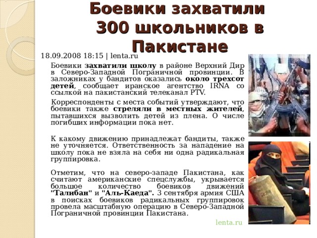 Боевики захватили  300 школьников в Пакистане   18.09.2008 18:15 | lenta.ru  Боевики захватили школу в районе Верхний Дир в Северо-Западной Пограничной провинции. В заложниках у бандитов оказались около трехсот детей , сообщает иранское агентство IRNA со ссылкой на пакистанский телеканал PTV.   Корреспонденты с места событий утверждают, что боевики также стреляли в местных жителей , пытавшихся вызволить детей из плена. О числе погибших информации пока нет.  К какому движению принадлежат бандиты, также не уточняется. Ответственность за нападение на школу пока не взяла на себя ни одна радикальная группировка.   Отметим, что на северо-западе Пакистана, как считают американские спецслужбы, укрывается большое количество боевиков движений 