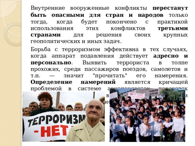  Внутренние вооруженные конфликты перестанут быть опасными для стран и народов только тогда, когда будет покончено с практикой использования этих конфликтов третьими странами для решения своих крупных геополитических и иных задач.  Борьба с терроризмом эффективна в тех случаях, когда аппарат подавления действует адресно и персонально . Выявить террориста в толпе прохожих, среди пассажиров поездов, самолетов и т.п. — значит 