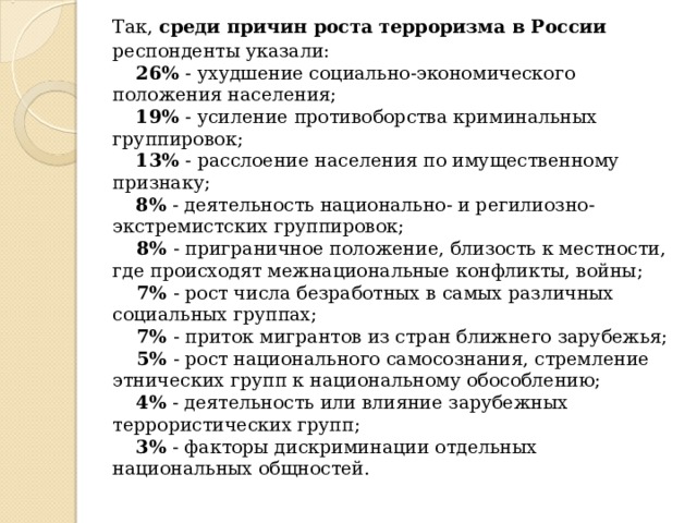  Так, среди причин роста терроризма в России респонденты указали:       26% - ухудшение социально-экономического положения населения;       19% - усиление противоборства криминальных группировок;       13% - расслоение населения по имущественному признаку;       8% - деятельность национально- и регилиозно-экстремистских группировок;       8% - приграничное положение, близость к местности, где происходят межнациональные конфликты, войны;       7% - рост числа безработных в самых различных социальных группах;       7% - приток мигрантов из стран ближнего зарубежья;       5% - рост национального самосознания, стремление этнических групп к национальному обособлению;       4% - деятельность или влияние зарубежных террористических групп;       3% - факторы дискриминации отдельных национальных общностей. 