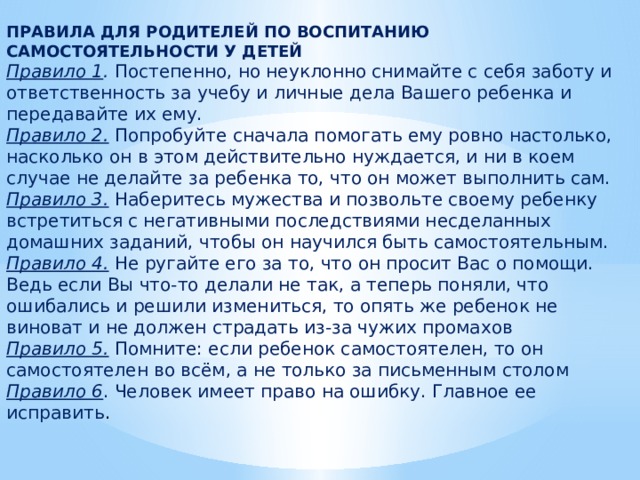 ПРАВИЛА ДЛЯ РОДИТЕЛЕЙ ПО ВОСПИТАНИЮ САМОСТОЯТЕЛЬНОСТИ У ДЕТЕЙ Правило 1 . Постепенно, но неуклонно снимайте с себя заботу и ответственность за учебу и личные дела Вашего ребенка и передавайте их ему. Правило 2.  Попробуйте сначала помогать ему ровно настолько, насколько он в этом действительно нуждается, и ни в коем случае не делайте за ребенка то, что он может выполнить сам. Правило 3. Наберитесь мужества и позвольте своему ребенку встретиться с негативными последствиями несделанных домашних заданий, чтобы он научился быть самостоятельным. Правило 4. Не ругайте его за то, что он просит Вас о помощи. Ведь если Вы что-то делали не так, а теперь поняли, что ошибались и решили измениться, то опять же ребенок не виноват и не должен страдать из-за чужих промахов Правило 5. Помните: если ребенок самостоятелен, то он самостоятелен во всём, а не только за письменным столом Правило 6 . Человек имеет право на ошибку. Главное ее исправить .