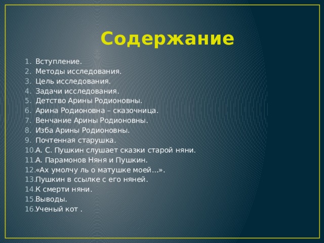  Содержание Вступление. Методы исследования. Цель исследования. Задачи исследования. Детство Арины Родионовны. Арина Родионовна – сказочница. Венчание Арины Родионовны. Изба Арины Родионовны. Почтенная старушка. А. С. Пушкин слушает сказки старой няни. А. Парамонов Няня и Пушкин. «Ах умолчу ль о матушке моей…». Пушкин в ссылке с его няней. К смерти няни. Выводы. Ученый кот .  