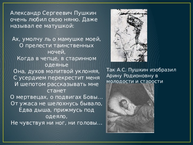 Александр Сергеевич Пушкин очень любил свою няню. Даже называл ее матушкой: Ах, умолчу ль о мамушке моей,  О прелести таинственных ночей,  Когда в чепце, в старинном одеянье  Она, духов молитвой уклоняя,  С усердием перекрестит меня  И шепотом рассказывать мне станет  О мертвецах, о подвигах Бовы…  От ужаса не шелохнусь бывало,  Едва дыша, прижмусь под одеяло,  Не чувствуя ни ног, ни головы… Так А.С. Пушкин изобразил Арину Родионовну в молодости и старости 