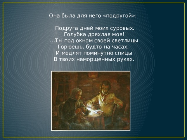 Она была для него «подругой»:  Подруга дней моих суровых,  Голубка дряхлая моя! … Ты под окном своей светлицы  Горюешь, будто на часах,  И медлят поминутно спицы  В твоих наморщенных руках. 