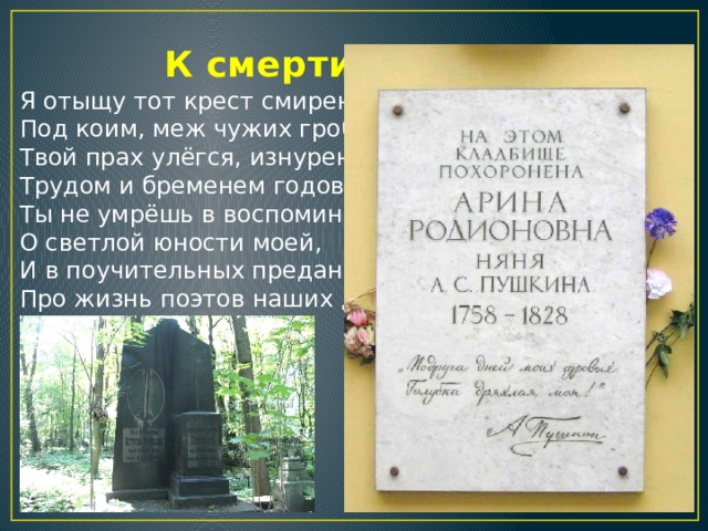  К смерти няни Я отыщу тот крест смиренный,  Под коим, меж чужих гробов,  Твой прах улёгся, изнуренный  Трудом и бременем годов.  Ты не умрёшь в воспоминаньях  О светлой юности моей,  И в поучительных преданьях  Про жизнь поэтов наших дней… 