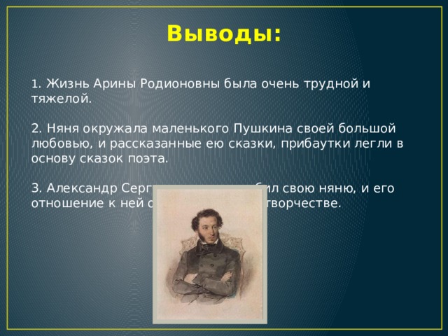 Выводы: 1 . Жизнь Арины Родионовны была очень трудной и тяжелой. 2. Няня окружала маленького Пушкина своей большой любовью, и рассказанные ею сказки, прибаутки легли в основу сказок поэта. 3. Александр Сергеевич очень любил свою няню, и его отношение к ней отразилось в его творчестве. 