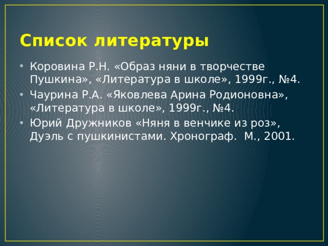 Список литературы Коровина Р.Н. «Образ няни в творчестве Пушкина», «Литература в школе», 1999г., №4. Чаурина Р.А. «Яковлева Арина Родионовна», «Литература в школе», 1999г., №4. Юрий Дружников «Няня в венчике из роз», Дуэль с пушкинистами. Хронограф. М., 2001. 